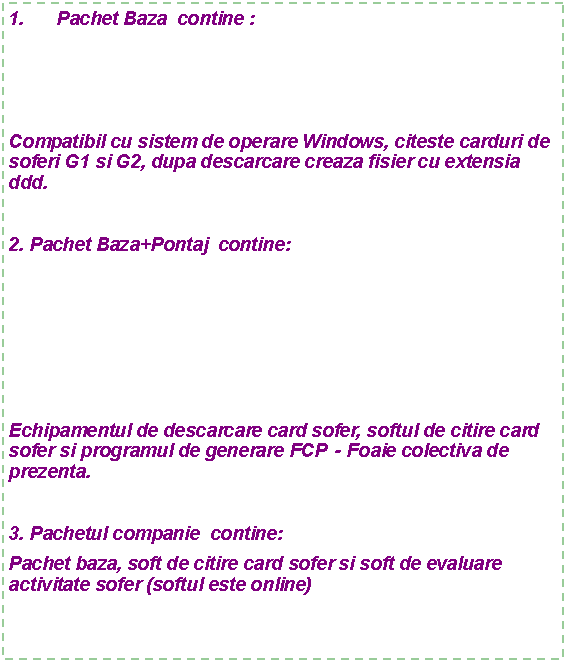 Text Box: Pachet Baza contine :
Compatibil cu sistem de operare Windows, citeste carduri de soferi G1 si G2, dupa descarcare creaza fisier cu extensia ddd.
2. Pachet Baza+Pontaj contine:
Echipamentul de descarcare card sofer, softul de citire card sofer si programul de generare FCP - Foaie colectiva de prezenta.
3. Pachetul companie contine:
Pachet baza, soft de citire card sofer si soft de evaluare activitate sofer (softul este online)